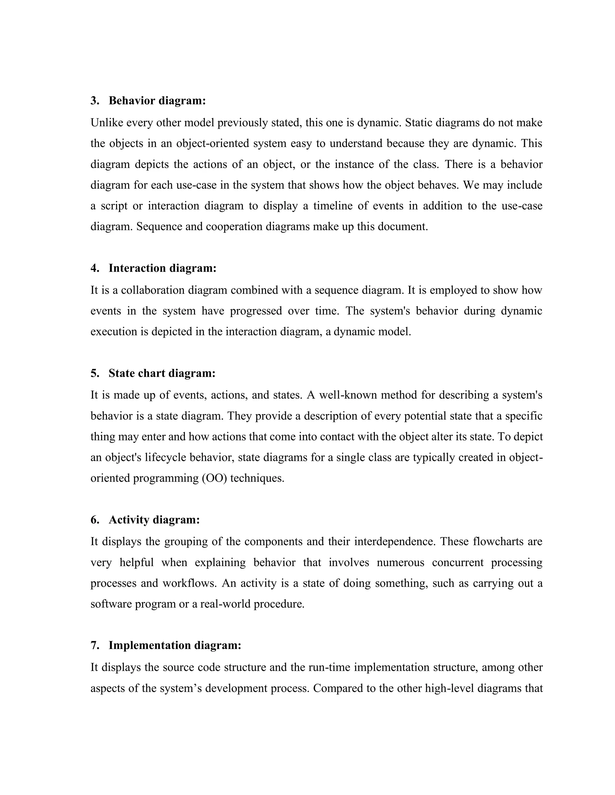 3. Behavior diagram:
Unlike every other model previously stated, this one is dynamic. Static diagrams do not make
the objects in an object-oriented system easy to understand because they are dynamic. This
diagram depicts the actions of an object, or the instance of the class. There is a behavior
diagram for each use-case in the system that shows how the object behaves. We may include
a script or interaction diagram to display a timeline of events in addition to the use-case
diagram. Sequence and cooperation diagrams make up this document.
4. Interaction diagram:
It is a collaboration diagram combined with a sequence diagram. It is employed to show how
events in the system have progressed over time. The system's behavior during dynamic
execution is depicted in the interaction diagram, a dynamic model.
5. State chart diagram:
It is made up of events, actions, and states. A well-known method for describing a system's
behavior is a state diagram. They provide a description of every potential state that a specific
thing may enter and how actions that come into contact with the object alter its state. To depict
an object's lifecycle behavior, state diagrams for a single class are typically created in object-
oriented programming (OO) techniques.
6. Activity diagram:
It displays the grouping of the components and their interdependence. These flowcharts are
very helpful when explaining behavior that involves numerous concurrent processing
processes and workflows. An activity is a state of doing something, such as carrying out a
software program or a real-world procedure.
7. Implementation diagram:
It displays the source code structure and the run-time implementation structure, among other
aspects of the system’s development process. Compared to the other high-level diagrams that
 