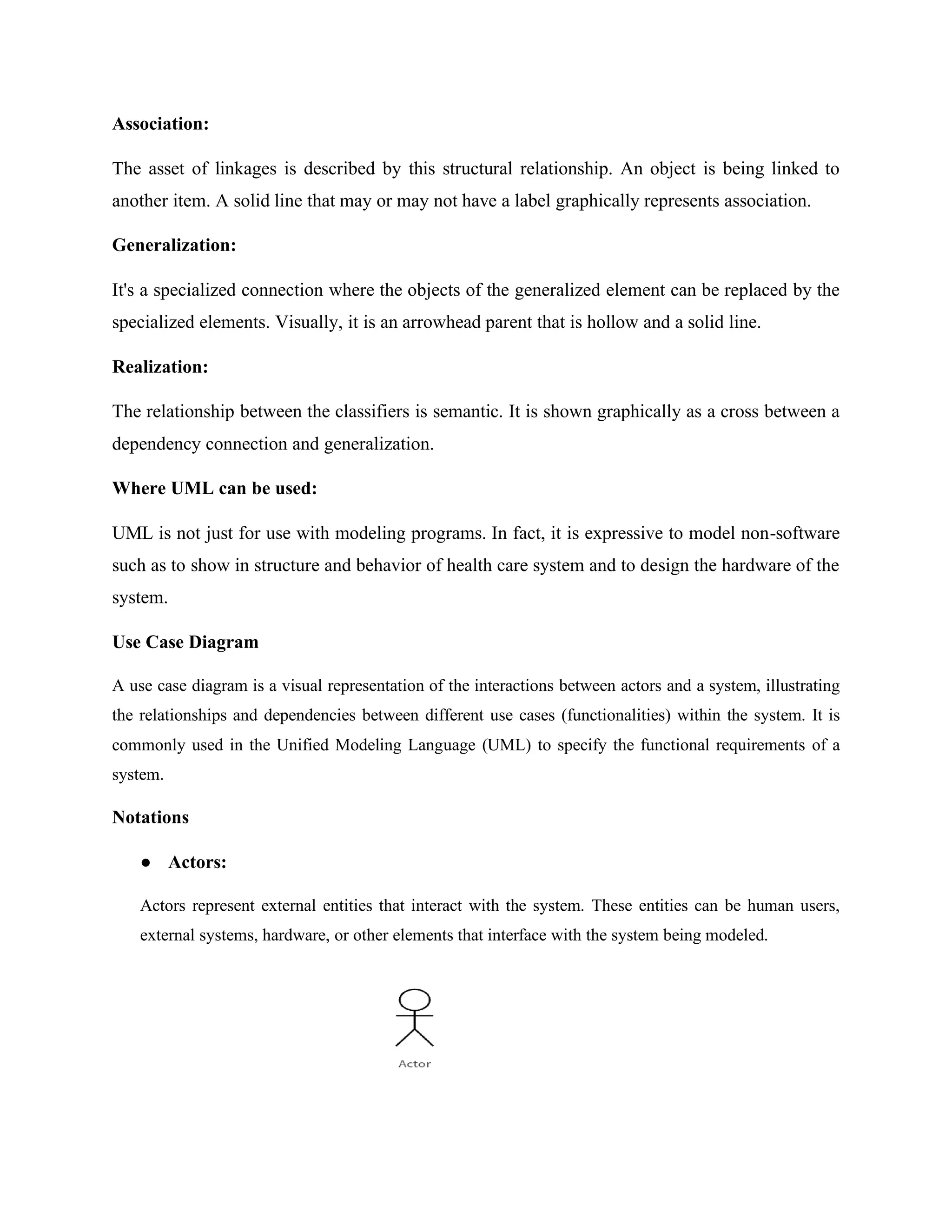 Association:
The asset of linkages is described by this structural relationship. An object is being linked to
another item. A solid line that may or may not have a label graphically represents association.
Generalization:
It's a specialized connection where the objects of the generalized element can be replaced by the
specialized elements. Visually, it is an arrowhead parent that is hollow and a solid line.
Realization:
The relationship between the classifiers is semantic. It is shown graphically as a cross between a
dependency connection and generalization.
Where UML can be used:
UML is not just for use with modeling programs. In fact, it is expressive to model non-software
such as to show in structure and behavior of health care system and to design the hardware of the
system.
Use Case Diagram
A use case diagram is a visual representation of the interactions between actors and a system, illustrating
the relationships and dependencies between different use cases (functionalities) within the system. It is
commonly used in the Unified Modeling Language (UML) to specify the functional requirements of a
system.
Notations
● Actors:
Actors represent external entities that interact with the system. These entities can be human users,
external systems, hardware, or other elements that interface with the system being modeled.
 