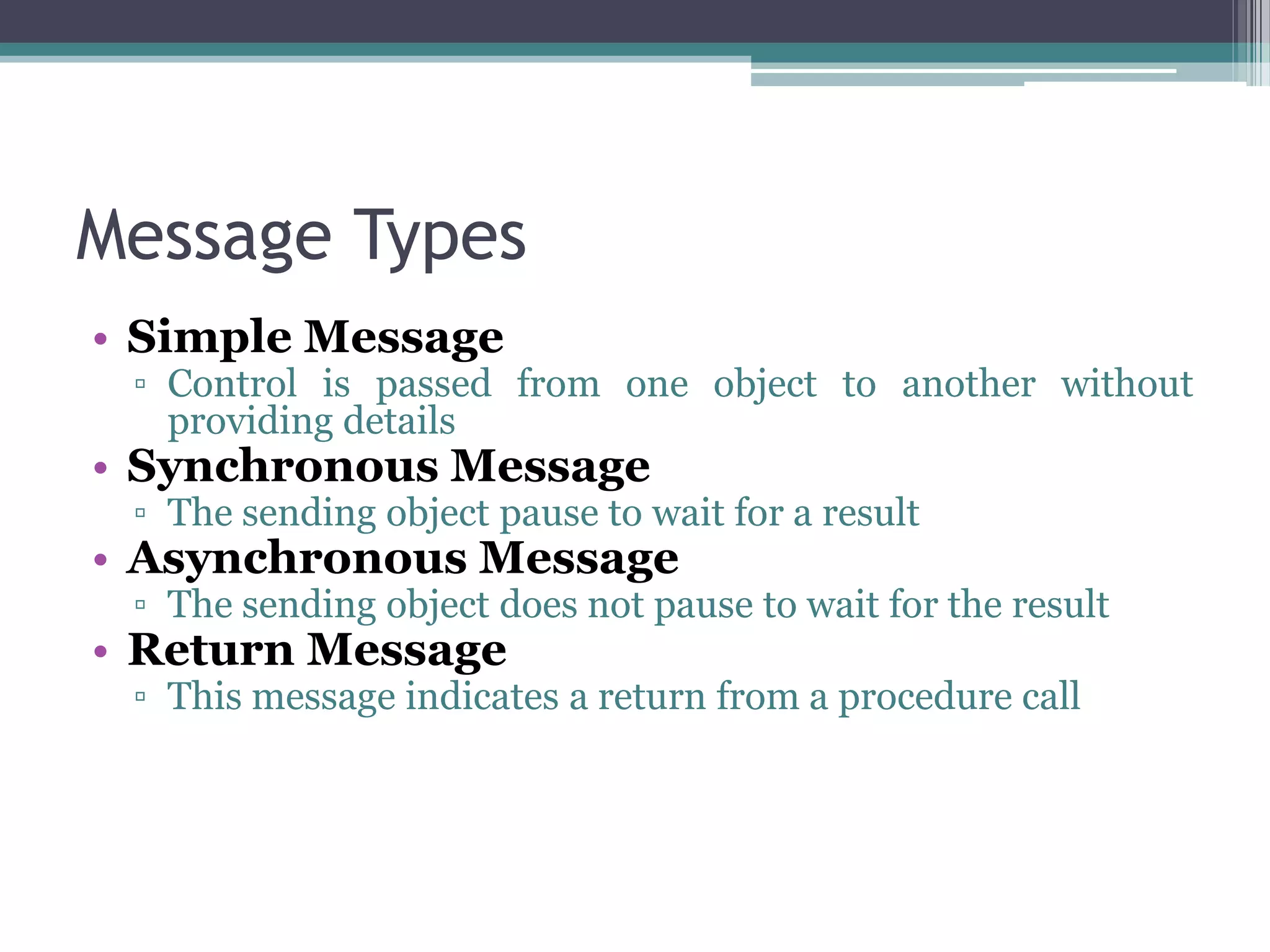 Message Types
• Simple Message
▫ Control is passed from one object to another without
providing details
• Synchronous Message
▫ The sending object pause to wait for a result
• Asynchronous Message
▫ The sending object does not pause to wait for the result
• Return Message
▫ This message indicates a return from a procedure call
 