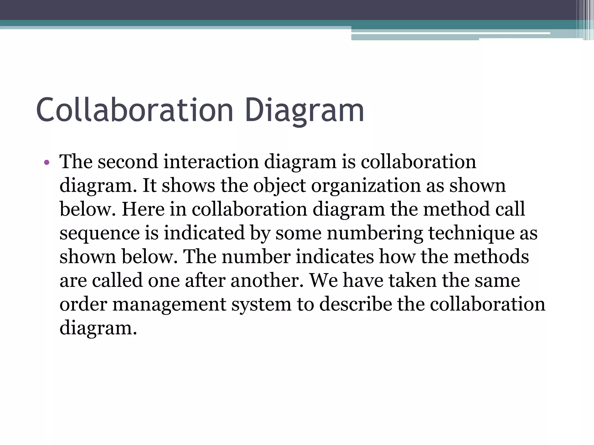 Collaboration Diagram
• The second interaction diagram is collaboration
diagram. It shows the object organization as shown
below. Here in collaboration diagram the method call
sequence is indicated by some numbering technique as
shown below. The number indicates how the methods
are called one after another. We have taken the same
order management system to describe the collaboration
diagram.
 
