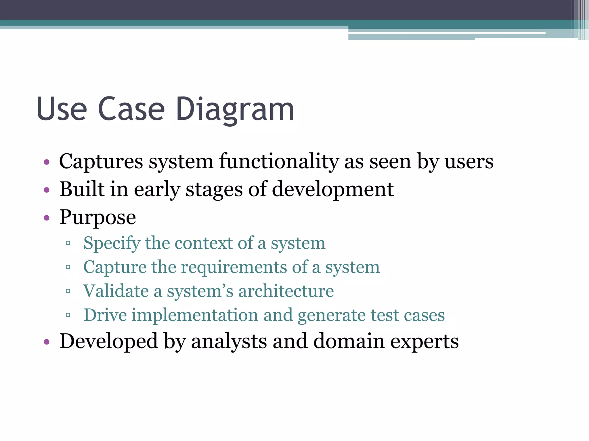 Use Case Diagram
• Captures system functionality as seen by users
• Built in early stages of development
• Purpose
▫ Specify the context of a system
▫ Capture the requirements of a system
▫ Validate a system’s architecture
▫ Drive implementation and generate test cases
• Developed by analysts and domain experts
 