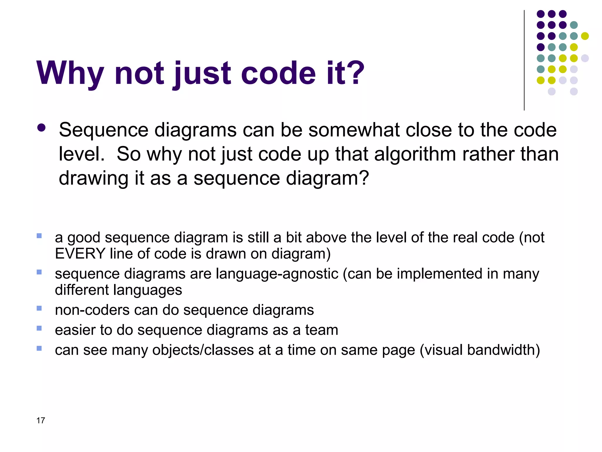 Why not just code it?
    Sequence diagrams can be somewhat close to the code
     level. So why not just code up that algorithm rather than
     drawing it as a sequence diagram?

    a good sequence diagram is still a bit above the level of the real code (not
     EVERY line of code is drawn on diagram)
    sequence diagrams are language-agnostic (can be implemented in many
     different languages
    non-coders can do sequence diagrams
    easier to do sequence diagrams as a team
    can see many objects/classes at a time on same page (visual bandwidth)



17
 