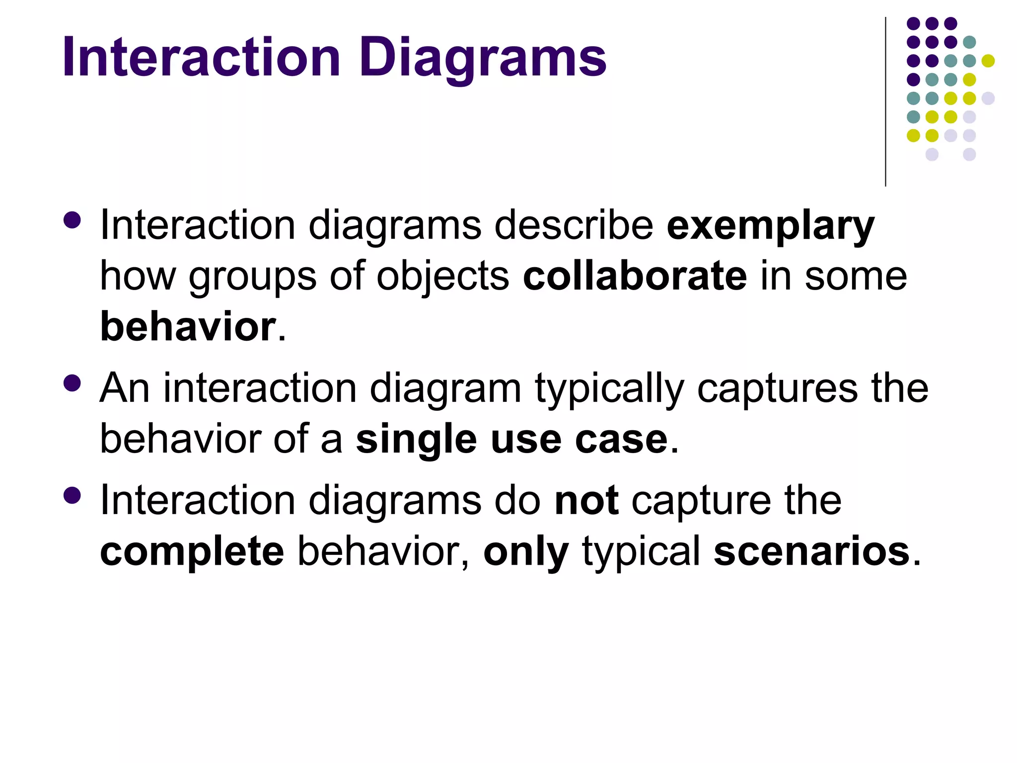 Interaction Diagrams

 Interaction diagrams describe exemplary
  how groups of objects collaborate in some
  behavior.
 An interaction diagram typically captures the
  behavior of a single use case.
 Interaction diagrams do not capture the
  complete behavior, only typical scenarios.
 