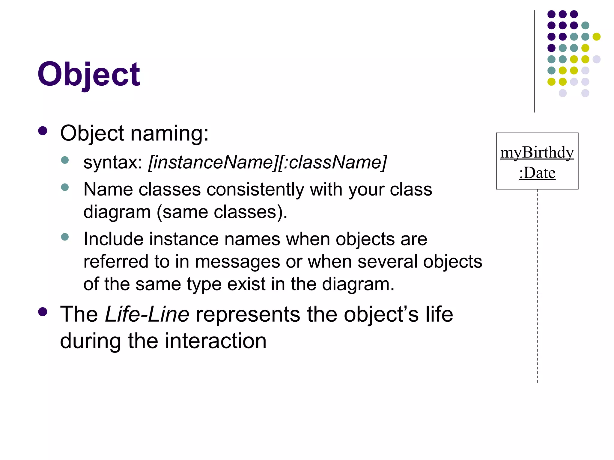Object
   Object naming:
                                                          myBirthdy
       syntax: [instanceName][:className]
                                                            :Date
       Name classes consistently with your class
        diagram (same classes).
       Include instance names when objects are
        referred to in messages or when several objects
        of the same type exist in the diagram.
   The Life-Line represents the object’s life
    during the interaction
 
