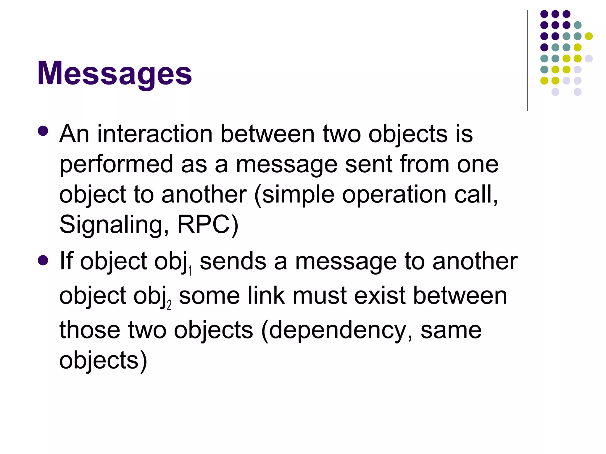 Messages
 An  interaction between two objects is
  performed as a message sent from one
  object to another (simple operation call,
  Signaling, RPC)
 If object obj sends a message to another
               1
  object obj2 some link must exist between
  those two objects (dependency, same
  objects)
 