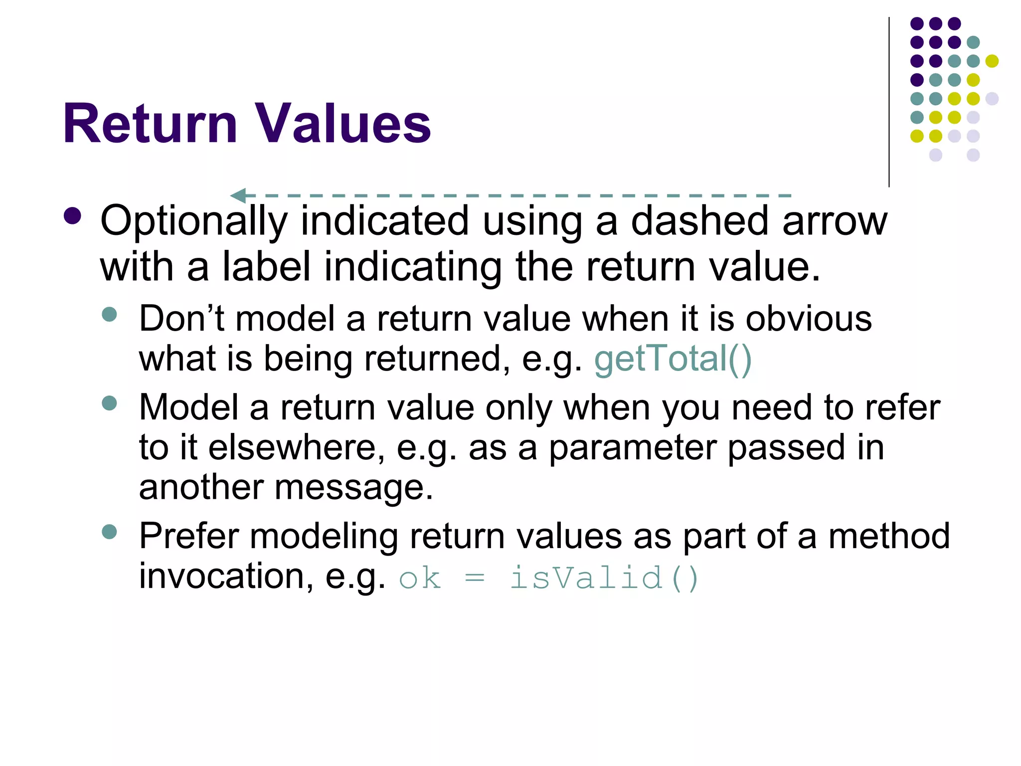 Return Values
 Optionally indicated using a dashed arrow
  with a label indicating the return value.
     Don’t model a return value when it is obvious
      what is being returned, e.g. getTotal()
     Model a return value only when you need to refer
      to it elsewhere, e.g. as a parameter passed in
      another message.
     Prefer modeling return values as part of a method
      invocation, e.g. ok = isValid()
 