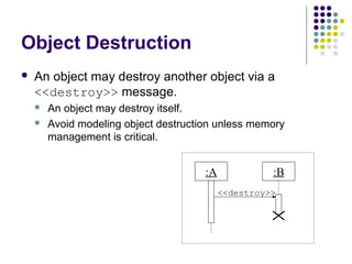 Object Destruction
   An object may destroy another object via a
    <<destroy>> message.
       An object may destroy itself.
       Avoid modeling object destruction unless memory
        management is critical.


                                       :A             :B
                                            <<destroy>>
 