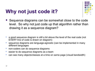 Why not just code it?
    Sequence diagrams can be somewhat close to the code
     level. So why not just code up that algorithm rather than
     drawing it as a sequence diagram?

    a good sequence diagram is still a bit above the level of the real code (not
     EVERY line of code is drawn on diagram)
    sequence diagrams are language-agnostic (can be implemented in many
     different languages
    non-coders can do sequence diagrams
    easier to do sequence diagrams as a team
    can see many objects/classes at a time on same page (visual bandwidth)



17
 