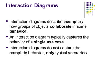 Interaction Diagrams

 Interaction diagrams describe exemplary
  how groups of objects collaborate in some
  behavior.
 An interaction diagram typically captures the
  behavior of a single use case.
 Interaction diagrams do not capture the
  complete behavior, only typical scenarios.
 