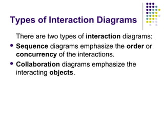 Types of Interaction Diagrams
  There are two types of interaction diagrams:
 Sequence diagrams emphasize the order or
  concurrency of the interactions.
 Collaboration diagrams emphasize the
  interacting objects.
 