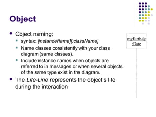 Object
   Object naming:
                                                          myBirthdy
       syntax: [instanceName][:className]
                                                            :Date
       Name classes consistently with your class
        diagram (same classes).
       Include instance names when objects are
        referred to in messages or when several objects
        of the same type exist in the diagram.
   The Life-Line represents the object’s life
    during the interaction
 