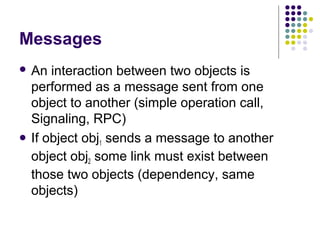 Messages
 An  interaction between two objects is
  performed as a message sent from one
  object to another (simple operation call,
  Signaling, RPC)
 If object obj sends a message to another
               1
  object obj2 some link must exist between
  those two objects (dependency, same
  objects)
 