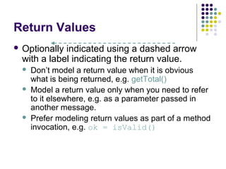 Return Values
 Optionally indicated using a dashed arrow
  with a label indicating the return value.
     Don’t model a return value when it is obvious
      what is being returned, e.g. getTotal()
     Model a return value only when you need to refer
      to it elsewhere, e.g. as a parameter passed in
      another message.
     Prefer modeling return values as part of a method
      invocation, e.g. ok = isValid()
 
