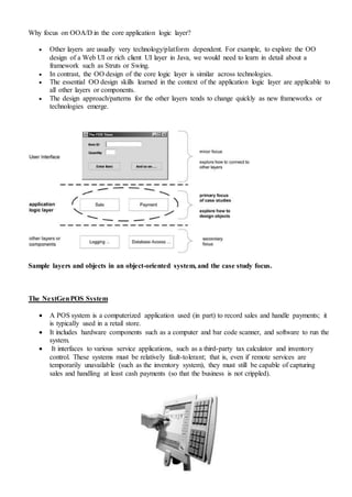 Why focus on OOA/D in the core application logic layer?
 Other layers are usually very technology/platform dependent. For example, to explore the OO
design of a Web UI or rich client UI layer in Java, we would need to learn in detail about a
framework such as Struts or Swing.
 In contrast, the OO design of the core logic layer is similar across technologies.
 The essential OO design skills learned in the context of the application logic layer are applicable to
all other layers or components.
 The design approach/patterns for the other layers tends to change quickly as new frameworks or
technologies emerge.
Sample layers and objects in an object-oriented system, and the case study focus.
The NextGenPOS System
 A POS system is a computerized application used (in part) to record sales and handle payments; it
is typically used in a retail store.
 It includes hardware components such as a computer and bar code scanner, and software to run the
system.
 It interfaces to various service applications, such as a third-party tax calculator and inventory
control. These systems must be relatively fault-tolerant; that is, even if remote services are
temporarily unavailable (such as the inventory system), they must still be capable of capturing
sales and handling at least cash payments (so that the business is not crippled).
 