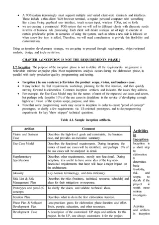  A POS system increasingly must support multiple and varied client-side terminals and interfaces.
These include a thin-client Web browser terminal, a regular personal computer with something
like a Java Swing graphical user interface, touch screen input, wireless PDAs, and so forth.
 we are creating a commercial POS system that we will sell to different clients with disparate needs
in terms of business rule processing. Each client will desire a unique set of logic to execute at
certain predictable points in scenarios of using the system, such as when a new sale is initiated or
when a new line item is added. Therefore, we will need a mechanism to provide this flexibility and
customization.
Using an iterative development strategy, we are going to proceed through requirements, object-oriented
analysis, design, and implementation.
CHAPTER 4.(INCEPTION IS NOT THE REQUIREMENTS PHASE )
1.7 Inception: The purpose of the inception phase is not to define all the requirements, or generate a
believable estimate or project plan. Most requirements analysis occurs during the elaboration phase, in
parallel with early production-quality programming and testing.
 Inception ( in one sentence )- Envision the product scope, vision, and business case.
 It may include the first requirements workshop, planning for the first iteration, and then quickly
moving forward to elaboration. Common inception artifacts and indicates the issues they address.
 For example, the Use-Case Model may list the names of most of the expected use cases and actors,
but perhaps only describe 10% of the use cases in detaildone in the service of developing a rough
high-level vision of the system scope, purpose, and risks.
 Note that some programming work may occur in inception in order to create "proof of concept"
prototypes, to clarify a few requirements via UI-oriented prototypes, and to do programming
experiments for key "show stopper" technical questions.
Table 4.1. Sample inception artifacts.
Activities
in
Inception:
Inception is
a short step
to
elaboration.
It
determines
basic
feasibility,
risk, and
scope, to
decide if the
project is
worth more
serious
investigatio
n.
Activities
and artifacts
in inception
Artifact Comment
Vision and Business
Case
Describes the high-level goals and constraints, the business
case, and provides an executive summary.
Use-Case Model Describes the functional requirements. During inception, the
names of most use cases will be identified, and perhaps 10% of
the use cases will be analyzed in detail.
Supplementary
Specification
Describes other requirements, mostly non-functional. During
inception, it is useful to have some idea of the key non-
functional requirements that have will have a major impact on
the architecture.
Glossary Key domain terminology, and data dictionary.
Risk List & Risk
Management Plan
Describes the risks (business, technical, resource, schedule) and
ideas for their mitigation or response.
Prototypes and proof-of-
concepts
To clarify the vision, and validate technical ideas.
Iteration Plan Describes what to do in the first elaboration iteration.
Phase Plan & Software
Development Plan
Low-precision guess for elaboration phase duration and effort.
Tools, people, education, and other resources.
Development Case A description of the customized UP steps and artifacts for this
project. In the UP, one always customizes it for the project.
 