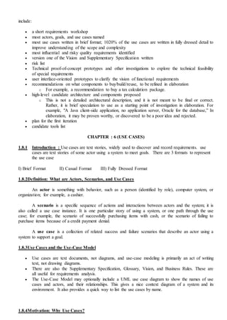 include:
 a short requirements workshop
 most actors, goals, and use cases named
 most use cases written in brief format; 1020% of the use cases are written in fully dressed detail to
improve understanding of the scope and complexity
 most influential and risky quality requirements identified
 version one of the Vision and Supplementary Specification written
 risk list
 Technical proof-of-concept prototypes and other investigations to explore the technical feasibility
of special requirements
 user interface-oriented prototypes to clarify the vision of functional requirements
 recommendations on what components to buy/build/reuse, to be refined in elaboration
o For example, a recommendation to buy a tax calculation package.
 high-level candidate architecture and components proposed
o This is not a detailed architectural description, and it is not meant to be final or correct.
Rather, it is brief speculation to use as a starting point of investigation in elaboration. For
example, "A Java client-side application, no application server, Oracle for the database,” In
elaboration, it may be proven worthy, or discovered to be a poor idea and rejected.
 plan for the first iteration
 candidate tools list
CHAPTER : 6 (USE CASES)
1.8.1 Introduction : Use cases are text stories, widely used to discover and record requirements. use
cases are text stories of some actor using a system to meet goals. There are 3 formats to represent
the use case
I) Brief Format II) Casual Format III) Fully Dressed Format
1.8.2Definition: What are Actors, Scenarios, and Use Cases
An actor is something with behavior, such as a person (identified by role), computer system, or
organization; for example, a cashier.
A scenario is a specific sequence of actions and interactions between actors and the system; it is
also called a use case instance. It is one particular story of using a system, or one path through the use
case; for example, the scenario of successfully purchasing items with cash, or the scenario of failing to
purchase items because of a credit payment denial.
A use case is a collection of related success and failure scenarios that describe an actor using a
system to support a goal.
1.8.3Use Cases and the Use-Case Model
 Use cases are text documents, not diagrams, and use-case modeling is primarily an act of writing
text, not drawing diagrams.
 There are also the Supplementary Specification, Glossary, Vision, and Business Rules. These are
all useful for requirements analysis.
 The Use-Case Model may optionally include a UML use case diagram to show the names of use
cases and actors, and their relationships. This gives a nice context diagram of a system and its
environment. It also provides a quick way to list the use cases by name.
1.8.4Motivation: Why Use Cases?
 