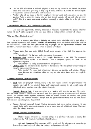  Lack of user involvement in software projects is near the top of the list of reasons for project
failure. Use cases are a good way to help keep it simple, and make it possible for domain experts
or requirement donors to themselves write use cases.
 Another value of use cases is that they emphasize the user goals and perspective; we ask the
question "Who is using the system, what are their typical scenarios of use, and what are their
goals?" This is a more user-centric emphasis compared to simply asking for a list of system
features.
1.8.5Definition: Are Use Cases Functional Requirements
Use cases are requirements, primarily functional or behavioral requirements that indicate what the
system will do. A related viewpoint is that a use case defines a contract of how a system will behave
What are Three Kinds of Actors?
An actor is anything with behavior, including the system under discussion (SuD) itself when it
calls upon the services of other systems. Primary and supporting actors will appear in the action steps of
the use case text. Actors are roles played not only by people, but by organizations, software, and
machines. There are three kinds of external actors in relation to the SuD:
 Primary actor has user goals fulfilled through using services of the SuD. For example, the
cashier.
o Why identify? To find user goals, which drive the use cases.
 Supporting actor provides a service (for example, information) to the SuD. The automated
payment authorization service is an example. Often a computer system, but could be an
organization or person.
o Why identify? To clarify external interfaces and protocols.
 Offstage actor has an interest in the behavior of the use case, but is not primary or supporting; for
example, a government tax agency.
o Why identify? To ensure that all necessary interests are identified and satisfied. Offstage
actor interests are sometimes subtle or easy to miss unless these actors are explicitly
named.
1.8.6Three Common Use Case Formats
 Brief- Terse one-paragraph summary, usually of the main success scenario. The prior Process Sale
example was brief. It was created during early requirements analysis, to get a quick sense of
subject and scope. May take only a few minutes to create.
Example :Process Sale: A customer arrives at a checkout with items to purchase. The cashier
uses the POS system to record each purchased item. The system presents a running total and line-item
details. The customer enters payment information, which the system validates and records. The system
updates inventory. The customer receives a receipt from the system and then leaves with the items.Notice
that use cases are not diagrams, they are text.
 Casual- Informal paragraph format. Multiple paragraphs that cover various scenarios. It was
created during early requirements analysis, to get a quick sense of subject and scope. May take
only a few minutes to create.
Example : Handle Returns Usecase
Main Success Scenario: A customer arrives at a checkout with items to return. The
cashier uses the POS system to record each returned item …
Alternate Scenarios:If the customer paid by credit, and the reimbursement transaction to
their credit account is rejected, inform the customer and pay them with cash.
 