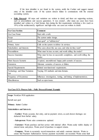 If the item identifier is not found in the system, notify the Cashier and suggest manual
entry of the identifier code .If the system detects failure to communicate with the external
accounting system,
 Fully Dressed- All steps and variations are written in detail, and there are supporting sections,
such as preconditions and success guarantees. It was created , after many use cases have been
identified and written in a brief format, then during the first requirements workshop a few (such as
10%) of the architecturally significant and high-value use cases are written in detail.
Use Case Section Comment
Use Case Name Start with a verb.
Scope The system under design.
Level "user-goal" or "subfunction"
Primary Actor Calls on the system to deliver its services.
Stakeholders and Interests Who cares about this use case, and what do they want?
Preconditions What must be true on start, and worth telling the reader?
Success Guarantee What must be true on successful completion, and worth telling the
reader.
Main Success Scenario A typical, unconditional happy path scenario of success.
Extensions Alternate scenarios of success or failure.
Special Requirements Related non-functional requirements.
Technology and Data Variations
List
Varying I/O methods and data formats.
Frequency of Occurrence Influences investigation, testing, and timing of implementation.
Miscellaneous Such as open issues.
Use Case UC1: Process Sale : Fully DressedFormat Example
Scope: NextGen POS application
Level: user goal
Primary Actor: Cashier
Stakeholders and Interests:
- Cashier: Wants accurate, fast entry, and no payment errors, as cash drawer shortages are
deducted from his/her salary.
- Salesperson: Wants sales commissions updated.
- Customer: Wants purchase and fast service with minimal effort. Wants easily visible display of
entered items and prices. Wants proof of purchase to support returns.
- Company: Wants to accurately record transactions and satisfy customer interests. Wants to
ensure that Payment Authorization Service payment receivables are recorded. Wants some fault
 
