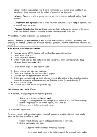 tolerance to allow sales capture even if server components (e.g., remote credit validation) are
unavailable. Wants automatic and fast update of accounting and inventory.
- Manager: Wants to be able to quickly perform override operations, and easily debug Cashier
problems.
- Government Tax Agencies: Want to collect tax from every sale. May be multiple agencies, such
as national, state, and county.
- Payment Authorization Service: Wants to receive digital authorization requests in the correct
format and protocol. Wants to accurately account for their payables to the store.
Preconditions: Cashier is identified and authenticated.
Success Guarantee (or Postconditions): Sale is saved. Tax is correctly calculated. Accounting and
Inventory are updated. Commissions recorded. Receipt is generated. Payment authorization approvals are
recorded.
Main Success Scenario (or Basic Flow):
1. Customer arrives at POS checkout with goods and/or services to purchase.
2. Cashier starts a new sale.
3. Cashier enters item identifier.
4. System records sale line item and presents item description, price, and running total. Price
calculated from a set of price rules.
Cashier repeats steps 3-4 until indicates done.
5. System presents total with taxes calculated.
6. Cashier tells Customer the total, and asks for payment.
7. Customer pays and System handles payment.
8. System logs completed sale and sends sale and payment information to the external Accounting
system (for accounting and commissions) and Inventory system (to update inventory).
9. System presents receipt.
10. Customer leaves with receipt and goods (if any).
Extensions (or Alternative Flows):
*a. At any time, Manager requests an override operation:
1. System enters Manager-authorized mode.
2. Manager or Cashier performs one Manager-mode operation. e.g., cash balance change,
resume a suspended sale on another register, void a sale, etc.
3. System reverts to Cashier-authorized mode.
*b. At any time, System fails:
To support recovery and correct accounting, ensure all transaction sensitive state and events can be
recovered from any step of the scenario.
1. Cashier restarts System, logs in, and requests recovery of prior state.
2. System reconstructs prior state.
2a. System detects anomalies preventing recovery:
1. System signals error to the Cashier, records the error, and enters a clean
 
