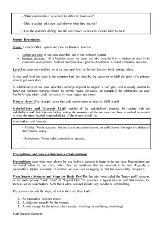 - What customization is needed for different businesses?
- Must a cashier take their cash drawer when they log out?
- Can the customer directly use the card reader, or does the cashier have to do it?
Format Description:
Scope :It can be either system use case or Business Usecase .
 system use case :A use case describes use of one software system
 business use case: At a broader scope, use cases can also describe how a business is used by its
customers and partners. Such an enterprise-level process description is called a business use case.
Level:Use cases are classified as at the user-goal level or the sub function level, among others.
A user-goal level use case is the common kind that describe the scenarios to fulfill the goals of a primary
actor to get work done.
A subfunction-level use case describes substeps required to support a user goal, and is usually created to
factor out duplicate substeps shared by several regular use cases an example is the subfunction use case
Pay by Credit, which could be shared by many regular use cases.
Primary Actor :The principal actor that calls upon system services to fulfill a goal.
Stakeholders and Interests ListIt satisfies all the stakeholders' interests. by starting with the
stakeholders and their interests before writing the remainder of the use case, we have a method to remind
us what the more detailed responsibilities of the system should be.
Stakeholders and Interests:
- Cashier: Wants accurate, fast entry and no payment errors, as cash drawer shortages are deducted
from his/her salary.
- Salesperson: Wants sales commissions updated.
- …
Preconditions and Success Guarantees (Postconditions)
Preconditions state what must always be true before a scenario is begun in the use case. Preconditions are
not tested within the use case; rather, they are conditions that are assumed to be true. Typically, a
precondition implies a scenario of another use case, such as logging in, that has successfully completed.
Main Success Scenario and Steps (or Basic Flow)This has also been called the "happy path" scenario,
or the more prosaic "Basic Flow" or "Typical Flow." It describes a typical success path that satisfies the
interests of the stakeholders. Note that it often does not include any conditions or branching.
The scenario records the steps, of which there are three kinds:
1. An interaction between actors.
2. A validation (usually by the system).
3. A state change by the system (for example, recording or modifying something).
Main Success Scenario:
 