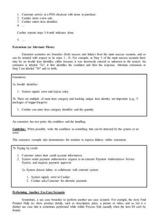 1. Customer arrives at a POS checkout with items to purchase.
2. Cashier starts a new sale.
3. Cashier enters item identifier.
4. …
Cashier repeats steps 3-4 until indicates done.
5. …
Extensions (or Alternate Flows)
Extension scenarios are branches (both success and failure) from the main success scenario, and so
can be notated with respect to its steps 1…N. For example, at Step 3 of the main success scenario there
may be an invalid item identifier, either because it was incorrectly entered or unknown to the system. An
extension is labeled "3a"; it first identifies the condition and then the response. Alternate extensions at
Step 3 are labeled "3b" and so forth.
Extensions:
3a. Invalid identifier:
1. System signals error and rejects entry.
3b. There are multiple of same item category and tracking unique item identity not important (e.g., 5
packages of veggie-burgers):
1. Cashier can enter item category identifier and the quantity.
An extension has two parts: the condition and the handling.
Guideline: When possible, write the condition as something that can be detected by the system or an
actor.
This extension example also demonstrates the notation to express failures within extensions.
7b. Paying by credit:
1. Customer enters their credit account information.
2. System sends payment authorization request to an external Payment Authorization Service
System, and requests payment approval.
2a. System detects failure to collaborate with external system:
1. System signals error to Cashier.
2. Cashier asks Customer for alternate payment.
Performing Another Use Case Scenario
Sometimes, a use case branches to perform another use case scenario. For example, the story Find
Product Help (to show product details, such as description, price, a picture or video, and so on) is a
distinct use case that is sometimes performed while within Process Sale (usually when the item ID can't be
found).
 