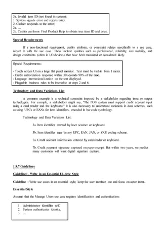 3a. Invalid item ID (not found in system):
1. System signals error and rejects entry.
2. Cashier responds to the error:
2a. …
2c. Cashier performs Find Product Help to obtain true item ID and price.
Special Requirements
If a non-functional requirement, quality attribute, or constraint relates specifically to a use case,
record it with the use case. These include qualities such as performance, reliability, and usability, and
design constraints (often in I/O devices) that have been mandated or considered likely.
Special Requirements:
- Touch screen UI on a large flat panel monitor. Text must be visible from 1 meter.
- Credit authorization response within 30 seconds 90% of the time.
- Language internationalization on the text displayed.
- Pluggable business rules to be insertable at steps 2 and 6.
Technology and Data Variations List
A common example is a technical constraint imposed by a stakeholder regarding input or output
technologies. For example, a stakeholder might say, "The POS system must support credit account input
using a card reader and the keyboard." It is also necessary to understand variations in data schemes, such
as using UPCs or EANs for item identifiers, encoded in bar code symbology.
Technology and Data Variations List:
3a. Item identifier entered by laser scanner or keyboard.
3b. Item identifier may be any UPC, EAN, JAN, or SKU coding scheme.
7a. Credit account information entered by card reader or keyboard.
7b. Credit payment signature captured on paper receipt. But within two years, we predict
many customers will want digital signature capture.
1.8.7 Guidelines
Guideline1. Write in an Essential UI-Free Style
Guideline : Write use cases in an essential style; keep the user interface out and focus on actor intent.
Essential Style
Assume that the Manage Users use case requires identification and authentication:
1. Administrator identifies self.
2. System authenticates identity.
3. …
 