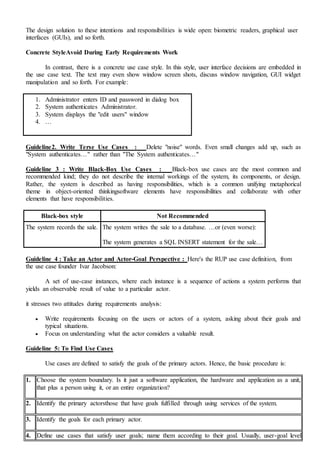 The design solution to these intentions and responsibilities is wide open: biometric readers, graphical user
interfaces (GUIs), and so forth.
Concrete StyleAvoid During Early Requirements Work
In contrast, there is a concrete use case style. In this style, user interface decisions are embedded in
the use case text. The text may even show window screen shots, discuss window navigation, GUI widget
manipulation and so forth. For example:
1. Administrator enters ID and password in dialog box
2. System authenticates Administrator.
3. System displays the "edit users" window
4. …
Guideline2. Write Terse Use Cases : Delete "noise" words. Even small changes add up, such as
"System authenticates…" rather than "The System authenticates…"
Guideline 3 : Write Black-Box Use Cases : Black-box use cases are the most common and
recommended kind; they do not describe the internal workings of the system, its components, or design.
Rather, the system is described as having responsibilities, which is a common unifying metaphorical
theme in object-oriented thinkingsoftware elements have responsibilities and collaborate with other
elements that have responsibilities.
Black-box style Not Recommended
The system records the sale. The system writes the sale to a database. …or (even worse):
The system generates a SQL INSERT statement for the sale…
Guideline 4 : Take an Actor and Actor-Goal Perspective : Here's the RUP use case definition, from
the use case founder Ivar Jacobson:
A set of use-case instances, where each instance is a sequence of actions a system performs that
yields an observable result of value to a particular actor.
it stresses two attitudes during requirements analysis:
 Write requirements focusing on the users or actors of a system, asking about their goals and
typical situations.
 Focus on understanding what the actor considers a valuable result.
Guideline 5: To Find Use Cases
Use cases are defined to satisfy the goals of the primary actors. Hence, the basic procedure is:
1. Choose the system boundary. Is it just a software application, the hardware and application as a unit,
that plus a person using it, or an entire organization?
2. Identify the primary actorsthose that have goals fulfilled through using services of the system.
3. Identify the goals for each primary actor.
4. Define use cases that satisfy user goals; name them according to their goal. Usually, user-goal level
 