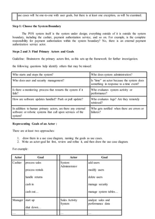 use cases will be one-to-one with user goals, but there is at least one exception, as will be examined.
Step 1: Choose the System Boundary
The POS system itself is the system under design; everything outside of it is outside the system
boundary, including the cashier, payment authorization service, and so on. For example, is the complete
responsibility for payment authorization within the system boundary? No, there is an external payment
authorization service actor.
Steps 2 and 3: Find Primary Actors and Goals
Guideline: Brainstorm the primary actors first, as this sets up the framework for further investigation.
the following questions help identify others that may be missed:
Who starts and stops the system? Who does system administration?
Who does user and security management? Is "time" an actor because the system does
something in response to a time event?
Is there a monitoring process that restarts the system if it
fails?
Who evaluates system activity or
performance?
How are software updates handled? Push or pull update? Who evaluates logs? Are they remotely
retrieved?
In addition to human primary actors, are there any external
software or robotic systems that call upon services of the
system?
Who gets notified when there are errors or
failures?
Representing Goals of an Actor :
There are at least two approaches:
1. draw them in a use case diagram, naming the goals as use cases.
2. Write an actor-goal list first, review and refine it, and then draw the use case diagram.
For example:
Actor Goal Actor Goal
Cashier process sales
process rentals
handle returns
cash in
cash out…
System
Administrator
add users
modify users
delete users
manage security
manage system tables…
Manager start up
shut down…
Sales Activity
System
analyze sales and
performance data
… … … …
 
