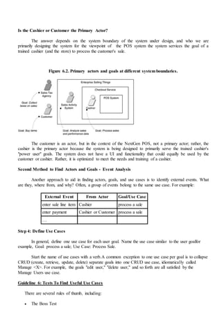 Is the Cashier or Customer the Primary Actor?
The answer depends on the system boundary of the system under design, and who we are
primarily designing the system for the viewpoint of the POS system the system services the goal of a
trained cashier (and the store) to process the customer's sale.
Figure 6.2. Primary actors and goals at different system boundaries.
The customer is an actor, but in the context of the NextGen POS, not a primary actor; rather, the
cashier is the primary actor because the system is being designed to primarily serve the trained cashier's
"power user" goals. The system does not have a UI and functionality that could equally be used by the
customer or cashier. Rather, it is optimized to meet the needs and training of a cashier.
Second Method to Find Actors and Goals - Event Analysis
Another approach to aid in finding actors, goals, and use cases is to identify external events. What
are they, where from, and why? Often, a group of events belong to the same use case. For example:
External Event From Actor Goal/Use Case
enter sale line item Cashier process a sale
enter payment Cashier or Customer process a sale
…
Step 4: Define Use Cases
In general, define one use case for each user goal. Name the use case similar to the user goalfor
example, Goal: process a sale; Use Case: Process Sale.
Start the name of use cases with a verb.A common exception to one use case per goal is to collapse
CRUD (create, retrieve, update, delete) separate goals into one CRUD use case, idiomatically called
Manage <X>. For example, the goals "edit user," "delete user," and so forth are all satisfied by the
Manage Users use case.
Guideline 6: Tests To Find Useful Use Cases
There are several rules of thumb, including:
 The Boss Test
 