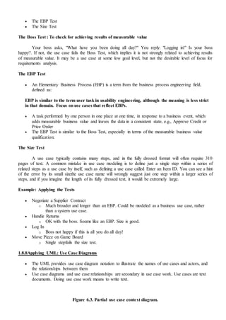  The EBP Test
 The Size Test
The Boss Test : To check for achieving results of measurable value
Your boss asks, "What have you been doing all day?" You reply: "Logging in!" Is your boss
happy?. If not, the use case fails the Boss Test, which implies it is not strongly related to achieving results
of measurable value. It may be a use case at some low goal level, but not the desirable level of focus for
requirements analysis.
The EBP Test
 An Elementary Business Process (EBP) is a term from the business process engineering field,
defined as:
EBP is similar to the term user task in usability engineering, although the meaning is less strict
in that domain. Focus on use cases that reflect EBPs.
 A task performed by one person in one place at one time, in response to a business event, which
adds measurable business value and leaves the data in a consistent state, e.g., Approve Credit or
Price Order
 The EBP Test is similar to the Boss Test, especially in terms of the measurable business value
qualification.
The Size Test
A use case typically contains many steps, and in the fully dressed format will often require 310
pages of text. A common mistake in use case modeling is to define just a single step within a series of
related steps as a use case by itself, such as defining a use case called Enter an Item ID. You can see a hint
of the error by its small sizethe use case name will wrongly suggest just one step within a larger series of
steps, and if you imagine the length of its fully dressed text, it would be extremely large.
Example: Applying the Tests
 Negotiate a Supplier Contract
o Much broader and longer than an EBP. Could be modeled as a business use case, rather
than a system use case.
 Handle Returns
o OK with the boss. Seems like an EBP. Size is good.
 Log In
o Boss not happy if this is all you do all day!
 Move Piece on Game Board
o Single stepfails the size test.
1.8.8Applying UML: Use Case Diagrams
 The UML provides use case diagram notation to illustrate the names of use cases and actors, and
the relationships between them
 Use case diagrams and use case relationships are secondary in use case work. Use cases are text
documents. Doing use case work means to write text.
Figure 6.3. Partial use case context diagram.
 
