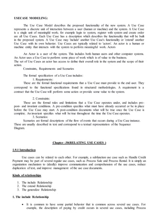 USECASE MODELING:
The Use Case Model describes the proposed functionality of the new system. A Use Case
represents a discrete unit of interaction between a user (human or machine) and the system. A Use Case
is a single unit of meaningful work; for example login to system, register with system and create order
are all Use Cases. Each Use Case has a description which describes the functionality that will be built
in the proposed system. A Use Case may 'include' another Use Case's functionality or 'extend' another
Use Case with its own behavior. Use Cases are typically related to 'actors'. An actor is a human or
machine entity that interacts with the system to perform meaningful work. Actors
An Actor is a user of the system. This includes both human users and other computer systems.
An Actor uses a Use Case to perform some piece of work which is of value to the business.
The set of Use Cases an actor has access to define their overall role in the system and the scope of their
action.
Constraints, Requirements and Scenarios
The formal specification of a Use Case includes:
1. Requirements:
These are the formal functional requirements that a Use Case must provide to the end user. They
correspond to the functional specifications found in structured methodologies. A requirement is a
contract that the Use Case will perform some action or provide some value to the system.
2. Constraints:
These are the formal rules and limitations that a Use Case operates under, and includes pre-
post- and invariant conditions. A pre-condition specifies what must have already occurred or be in place
before the Use Case may start. A post-condition documents what will be true once the Use Case is
complete. An invariant specifies what will be true throughout the time the Use Case operates.
3. Scenarios:
Scenarios are formal descriptions of the flow of events that occurs during a Use Case instance.
These are usually described in text and correspond to a textual representation of the Sequence
Diagram.
Chapter :30(RELATING USE CASES )
1.9.1 Introduction
Use cases can be related to each other. For example, a subfunction use case such as Handle Credit
Payment may be part of several regular use cases, such as Process Sale and Process Rental. It is simply an
organization mechanism to (ideally) improve communication and comprehension of the use cases, reduce
duplication of text, and improve management of the use case documents.
Kinds of relationships
1. The include Relationship
2. The extend Relationship
3. The generalize Relationship
1. The include Relationship
 It is common to have some partial behavior that is common across several use cases. For
example, the description of paying by credit occurs in several use cases, including Process
 