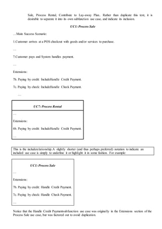 Sale, Process Rental, Contribute to Lay-away Plan.. Rather than duplicate this text, it is
desirable to separate it into its own subfunction use case, and indicate its inclusion.
UC1: Process Sale
…Main Success Scenario:
1.Customer arrives at a POS checkout with goods and/or services to purchase.
…
7.Customer pays and System handles payment.
…
Extensions:
7b. Paying by credit: IncludeHandle Credit Payment.
7c. Paying by check: IncludeHandle Check Payment.
…
UC7: Process Rental
…
Extensions:
6b. Paying by credit: IncludeHandle Credit Payment.
…
This is the includerelationship.A slightly shorter (and thus perhaps preferred) notation to indicate an
included use case is simply to underline it or highlight it in some fashion. For example:
UC1: Process Sale
…
Extensions:
7b. Paying by credit: Handle Credit Payment.
7c. Paying by check: Handle Check Payment.
…
Notice that the Handle Credit Paymentsubfunction use case was originally in the Extensions section of the
Process Sale use case, but was factored out to avoid duplication.
 