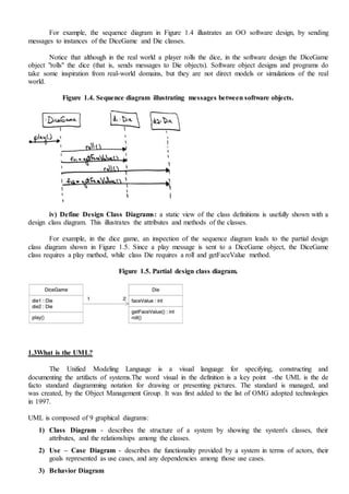 For example, the sequence diagram in Figure 1.4 illustrates an OO software design, by sending
messages to instances of the DiceGame and Die classes.
Notice that although in the real world a player rolls the dice, in the software design the DiceGame
object "rolls" the dice (that is, sends messages to Die objects). Software object designs and programs do
take some inspiration from real-world domains, but they are not direct models or simulations of the real
world.
Figure 1.4. Sequence diagram illustrating messages between software objects.
iv) Define Design Class Diagrams: a static view of the class definitions is usefully shown with a
design class diagram. This illustrates the attributes and methods of the classes.
For example, in the dice game, an inspection of the sequence diagram leads to the partial design
class diagram shown in Figure 1.5. Since a play message is sent to a DiceGame object, the DiceGame
class requires a play method, while class Die requires a roll and getFaceValue method.
Figure 1.5. Partial design class diagram.
1.3What is the UML?
The Unified Modeling Language is a visual language for specifying, constructing and
documenting the artifacts of systems.The word visual in the definition is a key point -the UML is the de
facto standard diagramming notation for drawing or presenting pictures. The standard is managed, and
was created, by the Object Management Group. It was first added to the list of OMG adopted technologies
in 1997.
UML is composed of 9 graphical diagrams:
1) Class Diagram - describes the structure of a system by showing the system's classes, their
attributes, and the relationships among the classes.
2) Use – Case Diagram - describes the functionality provided by a system in terms of actors, their
goals represented as use cases, and any dependencies among those use cases.
3) Behavior Diagram
 