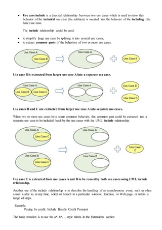  Use case include is a directed relationship between two use cases which is used to show that
behavior of the included use case (the addition) is inserted into the behavior of the including (the
base) use case.
The include relationship could be used:
 to simplify large use case by splitting it into several use cases,
 to extract common parts of the behaviors of two or more use cases.
Use case B is extracted from larger use case A into a separate use case.
Use cases B and C are extracted from larger use case A into separate use cases.
When two or more use cases have some common behavior, this common part could be extracted into a
separate use case to be included back by the use cases with the UML include relationship.
Use case C is extracted from use cases A and B to be reused by both use cases using UML include
relationship.
Another use of the include relationship is to describe the handling of an asynchronous event, such as when
a user is able to, at any time, select or branch to a particular window, function, or Web page, or within a
range of steps.
Example:
Paying by credit: Include Handle Credit Payment
The basic notation is to use the a*, b*, ... style labels in the Extensions section
 