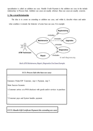 specialization is called an addition use case. Handle Credit Payment is the addition use case in the include
relationship to Process Sale. Addition use cases are usually abstract. Base use cases are usually concrete.
2. The extend Relationship
The idea is to create an extending or addition use case, and within it, describe where and under
what condition it extends the behavior of some base use case. For example:
UC1: Process Sale (the base use case)
…
Extension Points:VIP Customer, step 1. Payment, step 7.
Main Success Scenario:
1.Customer arrives at a POS checkout with goods and/or services to purchase.
…
7.Customer pays and System handles payment.
…
UC15: Handle Gift Certificate Payment (the extending use case)
 