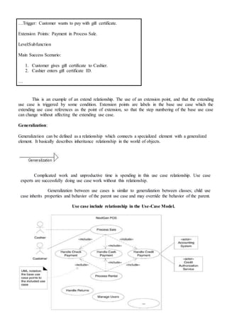 …Trigger: Customer wants to pay with gift certificate.
Extension Points: Payment in Process Sale.
Level:Subfunction
Main Success Scenario:
1. Customer gives gift certificate to Cashier.
2. Cashier enters gift certificate ID.
…
This is an example of an extend relationship. The use of an extension point, and that the extending
use case is triggered by some condition. Extension points are labels in the base use case which the
extending use case references as the point of extension, so that the step numbering of the base use case
can change without affecting the extending use case.
Generalization:
Generalization can be defined as a relationship which connects a specialized element with a generalized
element. It basically describes inheritance relationship in the world of objects.
Complicated work and unproductive time is spending in this use case relationship. Use case
experts are successfully doing use case work without this relationship.
Generalization between use cases is similar to generalization between classes; child use
case inherits properties and behavior of the parent use case and may override the behavior of the parent.
Use case include relationship in the Use-Case Model.
 