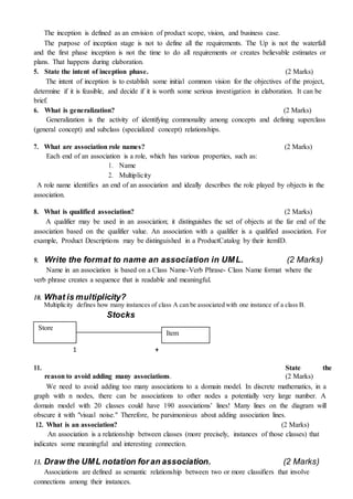 The inception is defined as an envision of product scope, vision, and business case.
The purpose of inception stage is not to define all the requirements. The Up is not the waterfall
and the first phase inception is not the time to do all requirements or creates believable estimates or
plans. That happens during elaboration.
5. State the intent of inception phase. (2 Marks)
The intent of inception is to establish some initial common vision for the objectives of the project,
determine if it is feasible, and decide if it is worth some serious investigation in elaboration. It can be
brief.
6. What is generalization? (2 Marks)
Generalization is the activity of identifying commonality among concepts and defining superclass
(general concept) and subclass (specialized concept) relationships.
7. What are association role names? (2 Marks)
Each end of an association is a role, which has various properties, such as:
1. Name
2. Multiplicity
A role name identifies an end of an association and ideally describes the role played by objects in the
association.
8. What is qualified association? (2 Marks)
A qualifier may be used in an association; it distinguishes the set of objects at the far end of the
association based on the qualifier value. An association with a qualifier is a qualified association. For
example, Product Descriptions may be distinguished in a ProductCatalog by their itemID.
9. Write the format to name an association in UML. (2 Marks)
Name in an association is based on a Class Name-Verb Phrase- Class Name format where the
verb phrase creates a sequence that is readable and meaningful.
10. What is multiplicity?
Multiplicity defines how many instances of class A can be associated with one instance of a class B.
Stocks
Store
Item
1 +
11. State the
reason to avoid adding many associations. (2 Marks)
We need to avoid adding too many associations to a domain model. In discrete mathematics, in a
graph with n nodes, there can be associations to other nodes a potentially very large number. A
domain model with 20 classes could have 190 associations’ lines! Many lines on the diagram will
obscure it with "visual noise." Therefore, be parsimonious about adding association lines.
12. What is an association? (2 Marks)
An association is a relationship between classes (more precisely, instances of those classes) that
indicates some meaningful and interesting connection.
13. Draw the UML notation for an association. (2 Marks)
Associations are defined as semantic relationship between two or more classifiers that involve
connections among their instances.
 