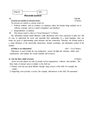 Register Sale
Records-current
14. List the
elements not suitable in adomain model. (2 Marks)
The elements not suitable in a domain model are:
1. Software artifacts, such as a window or a database, unless the domain being modeled are of
software concepts, such as a model of graphical user interfaces.
2. Responsibilities or methods.
15. Why domain model is called as a "Visual Dictionary"? (2 Marks)
The information domain model illustrates could alternatively have been expressed in plain text. But
it's easy to understand the terms and especially their relationships in a visual language, since our
brains are good at understanding visual elements and line connections. Therefore, the domain model is
a visual dictionary of the noteworthy abstractions, domain vocabulary, and information content of the
domain.
16.What is an elaboration? (M/J − 12) (2 Marks)
Elaboration is used to build the core architecture, resolve the high-risk elements, define most
requirements, and estimate the overall schedule and resources.
16. List the three kinds of actors. (2 Marks)
Actors are roles played not only by people, but by organizations, software, and machines. The
three kinds of external actors in relation to the SuD are,
1) Primary actor has user goals fulfilled through using services of the SuD. For example, the
cashier.
2) Supporting actor provides a service (for example, information) to the SuD. The automated
 