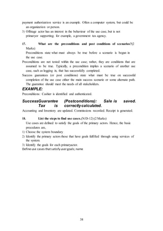 38
payment authorization service is an example. Often a computer system, but could be
an organization or person.
3) Offstage actor has an interest in the behaviour of the use case, but is not
primaryor supporting; for example, a government tax agency.
17. What are the preconditions and post conditions of scenarios?(2
Marks)
Preconditions state what must always be true before a scenario is begun in
the use case.
Preconditions are not tested within the use case; rather, they are conditions that are
assumed to be true. Typically, a precondition implies a scenario of another use
case, such as logging in, that has successfully completed.
Success guarantees (or post conditions) state what must be true on successful
completion of the use case either the main success scenario or some alternate path.
The guarantee should meet the needs of all stakeholders.
EXAMPLE:
Preconditions: Cashier is identified and authenticated.
SuccessGuarantee (Postconditions): Sale is saved.
Tax is correctlycalculated.
Accounting and Inventory are updated. Commissions recorded. Receipt is generated.
18. List the steps to find use cases.(N/D-12) (2 Marks)
Use cases are defined to satisfy the goals of the primary actors. Hence, the basic
procedures are,
1) Choose the system boundary
2) Identify the primary actors those that have goals fulfilled through using services of
the system.
3) Identify the goals for each primaryactor.
Define use cases that satisfy user goals; name
 