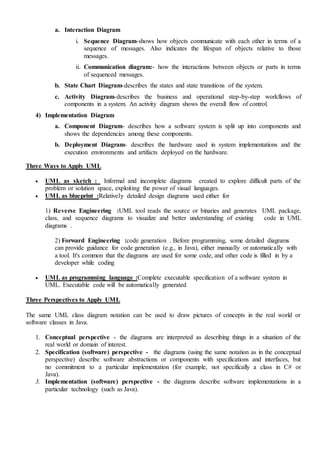 a. Interaction Diagram
i. Sequence Diagram-shows how objects communicate with each other in terms of a
sequence of messages. Also indicates the lifespan of objects relative to those
messages.
ii. Communication diagram:- how the interactions between objects or parts in terms
of sequenced messages.
b. State Chart Diagram-describes the states and state transitions of the system.
c. Activity Diagram-describes the business and operational step-by-step workflows of
components in a system. An activity diagram shows the overall flow of control.
4) Implementation Diagram
a. Component Diagram- describes how a software system is split up into components and
shows the dependencies among these components.
b. Deployment Diagram- describes the hardware used in system implementations and the
execution environments and artifacts deployed on the hardware.
Three Ways to Apply UML
 UML as sketch : Informal and incomplete diagrams created to explore difficult parts of the
problem or solution space, exploiting the power of visual languages.
 UML as blueprint :Relatively detailed design diagrams used either for
1) Reverse Engineering :UML tool reads the source or binaries and generates UML package,
class, and sequence diagrams to visualize and better understanding of existing code in UML
diagrams .
2) Forward Engineering :code generation . Before programming, some detailed diagrams
can provide guidance for code generation (e.g., in Java), either manually or automatically with
a tool. It's common that the diagrams are used for some code, and other code is filled in by a
developer while coding
 UML as programming language :Complete executable specification of a software system in
UML. Executable code will be automatically generated
Three Perspectives to Apply UML
The same UML class diagram notation can be used to draw pictures of concepts in the real world or
software classes in Java.
1. Conceptual perspective - the diagrams are interpreted as describing things in a situation of the
real world or domain of interest.
2. Specification (software) perspective - the diagrams (using the same notation as in the conceptual
perspective) describe software abstractions or components with specifications and interfaces, but
no commitment to a particular implementation (for example, not specifically a class in C# or
Java).
3. Implementation (software) perspective - the diagrams describe software implementations in a
particular technology (such as Java).
 