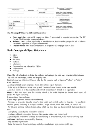 The Meaning of "Class" in Different Perspectives
 Conceptual class real-world concept or thing. A conceptual or essential perspective. The UP
Domain Model contains conceptual classes.
 Software class a class representing a specification or implementation perspective of a software
component, regardless of the process or method.
 Implementation class a class implemented in a specific OO language such as Java.
Basic Concepts of Object Orientation
 Class
 Object
 Attributes
 Methods
 Inheritance
 Encapsulation and Information Hiding
 Polymorphism
 Message
Class :The role of a class is to define the attributes and methods (the state and behavior) of its instances.
The class car, for example, defines the property color.
Each individual car (object) will have a value for this property, such as "maroon,""yellow" or "white."
Class Hierarchy
An object-oriented system organizes classes into subclass-super hierarchy.
At the top of the hierarchy are the most general classes and at the bottom are the most specific.
A subclass inherits all of the properties and methods (procedures) defined in its super class.
Object : The term object was first formally utilized in the similar language to simulate some aspect of
reality. An object is an entity.
It knows things (has attributes)
It does things (provides services or has methods)
Attributes or properties describe object‘s state (data) and methods define its behavior. In an object-
oriented system, everything is an object: numbers, arrays, records, fields, files, forms, an invoice, etc.
An Object is anything, real or abstract, about which we store data and those methods that manipulate the
data.
Conceptually, each object is responsible for itself.
A window object is responsible for things like opening, sizing, and closing itself.
A chart object is responsible for things like maintaining its data and labels, and even for drawing itself.
Attributes :Attributes represented by data type.
They describe objects states
In the Car example the car‘s attributes are:Color, manufacturer, cost, owner, model, etc.,
 