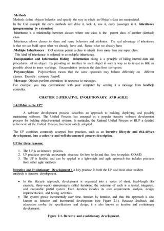 Methods
Methods define objects behavior and specify the way in which an Object‘s data are manipulated.
In the Car example the car‘s methods are: drive it, lock it, tow it, carry passenger in it. Inheritance
(programming by extension)
Inheritance is a relationship between classes where one class is the parent class of another (derived)
class.
Inheritance allows classes to share and reuse behaviors and attributes. The real advantage of inheritance
is that we can build upon what we already have and, Reuse what we already have
.Multiple Inheritances : OO systems permit a class to inherit from more than one super class.
This kind of inheritance is referred to as multiple inheritance.
Encapsulation and Information Hiding Information hiding is a principle of hiding internal data and
procedures of an object By providing an interface to each object in such a way as to reveal as little as
possible about its inner workings. Encapsulation protects the data from corruption.
Polymorphism Polymorphism means that the same operation may behave differently on different
classes. Example: compute Payroll.
Message Objects perform operations in response to messages.
For example, you may communicate with your computer by sending it a message from handhelp
controller.
CHAPTER 2 (ITERATIVE, EVOLUTIONARY, AND AGILE)
1.4.1What is the UP?
A software development process describes an approach to building, deploying, and possibly
maintaining software. The Unified Process has emerged as a popular iterative software development
process for building object-oriented systems. In particular, the Rational Unified Process or RUP a detailed
refinement of the Unified Process, has been widely adopted.
The UP combines commonly accepted best practices, such as an iterative lifecycle and risk-driven
development, into a cohesive and well-documented process description.
UP for three reasons:
1. The UP is an iterative process.
2. UP practices provide an example structure for how to do and thus how to explain OOA/D.
3. The UP is flexible, and can be applied in a lightweight and agile approach that includes practices
from other agile methods
Iterative and Evolutionary Development : A key practice in both the UP and most other modern
methods is iterative development.
 In this lifecycle approach, development is organized into a series of short, fixed-length (for
example, three-week) mini-projects called iterations; the outcome of each is a tested, integrated,
and executable partial system. Each iteration includes its own requirements analysis, design,
implementation, and testing activities.
 The system grows incrementally over time, iteration by iteration, and thus this approach is also
known as iterative and incremental development (see Figure 2.1). Because feedback and
adaptation evolve the specifications and design, it is also known as iterative and evolutionary
development.
Figure 2.1. Iterative and evolutionary development.
 