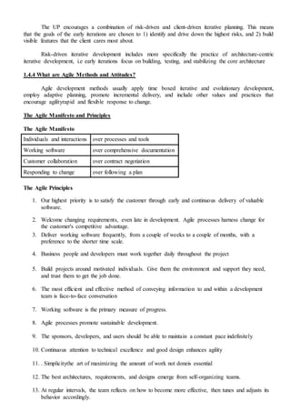 The UP encourages a combination of risk-driven and client-driven iterative planning. This means
that the goals of the early iterations are chosen to 1) identify and drive down the highest risks, and 2) build
visible features that the client cares most about.
Risk-driven iterative development includes more specifically the practice of architecture-centric
iterative development, i.e early iterations focus on building, testing, and stabilizing the core architecture
1.4.4 What are Agile Methods and Attitudes?
Agile development methods usually apply time boxed iterative and evolutionary development,
employ adaptive planning, promote incremental delivery, and include other values and practices that
encourage agilityrapid and flexible response to change.
The Agile Manifesto and Principles
The Agile Manifesto
Individuals and interactions over processes and tools
Working software over comprehensive documentation
Customer collaboration over contract negotiation
Responding to change over following a plan
The Agile Principles
1. Our highest priority is to satisfy the customer through early and continuous delivery of valuable
software.
2. Welcome changing requirements, even late in development. Agile processes harness change for
the customer's competitive advantage.
3. Deliver working software frequently, from a couple of weeks to a couple of months, with a
preference to the shorter time scale.
4. Business people and developers must work together daily throughout the project
5. Build projects around motivated individuals. Give them the environment and support they need,
and trust them to get the job done.
6. The most efficient and effective method of conveying information to and within a development
team is face-to-face conversation
7. Working software is the primary measure of progress.
8. Agile processes promote sustainable development.
9. The sponsors, developers, and users should be able to maintain a constant pace indefinitely
10. Continuous attention to technical excellence and good design enhances agility
11. . Simplicitythe art of maximizing the amount of work not doneis essential
12. The best architectures, requirements, and designs emerge from self-organizing teams.
13. At regular intervals, the team reflects on how to become more effective, then tunes and adjusts its
behavior accordingly.
 