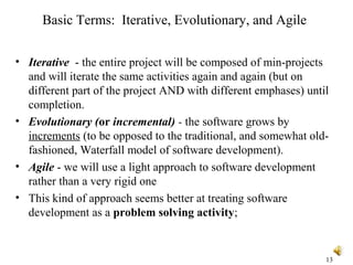 13
Basic Terms: Iterative, Evolutionary, and Agile
• Iterative - the entire project will be composed of min-projects
and will iterate the same activities again and again (but on
different part of the project AND with different emphases) until
completion.
• Evolutionary (or incremental) - the software grows by
increments (to be opposed to the traditional, and somewhat old-
fashioned, Waterfall model of software development).
• Agile - we will use a light approach to software development
rather than a very rigid one
• This kind of approach seems better at treating software
development as a problem solving activity;
 