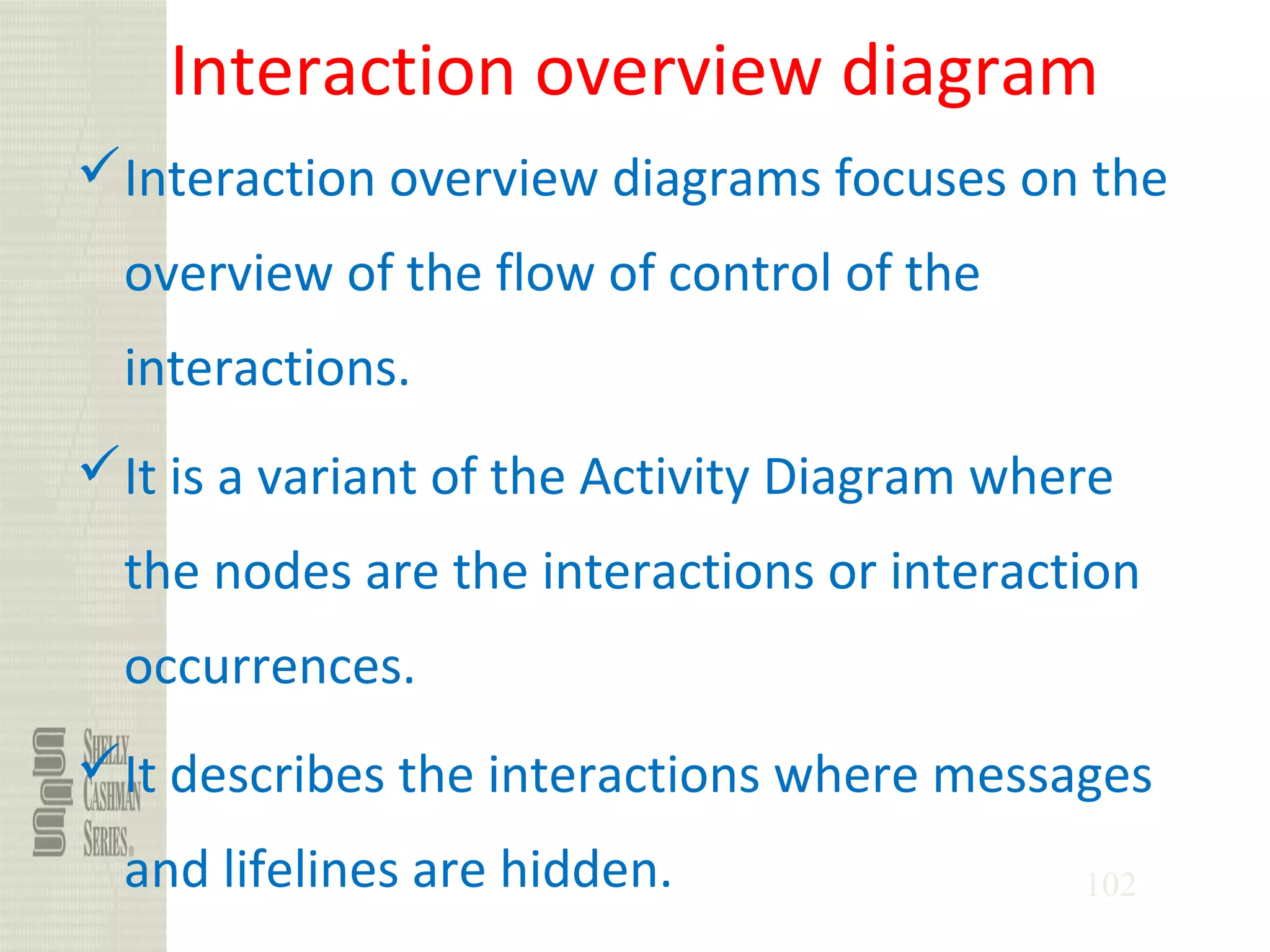 102
Interaction overview diagram
Interaction overview diagrams focuses on the
overview of the flow of control of the
interactions.
It is a variant of the Activity Diagram where
the nodes are the interactions or interaction
occurrences.
It describes the interactions where messages
and lifelines are hidden.
 