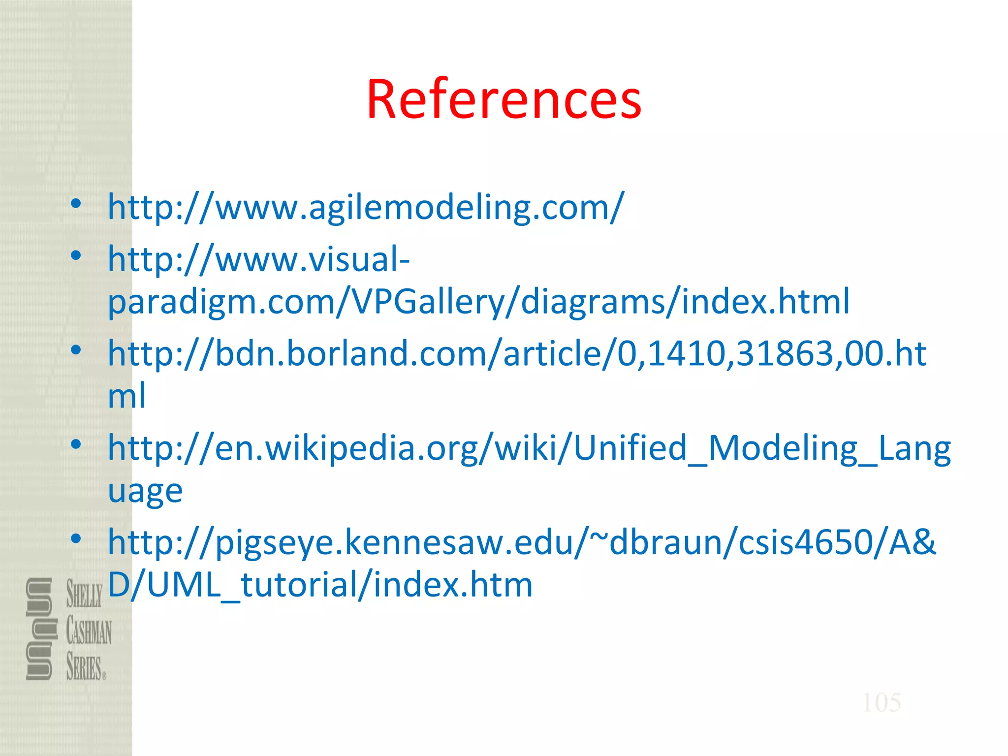 105
References
• http://www.agilemodeling.com/
• http://www.visual-
paradigm.com/VPGallery/diagrams/index.html
• http://bdn.borland.com/article/0,1410,31863,00.ht
ml
• http://en.wikipedia.org/wiki/Unified_Modeling_Lang
uage
• http://pigseye.kennesaw.edu/~dbraun/csis4650/A&
D/UML_tutorial/index.htm
 