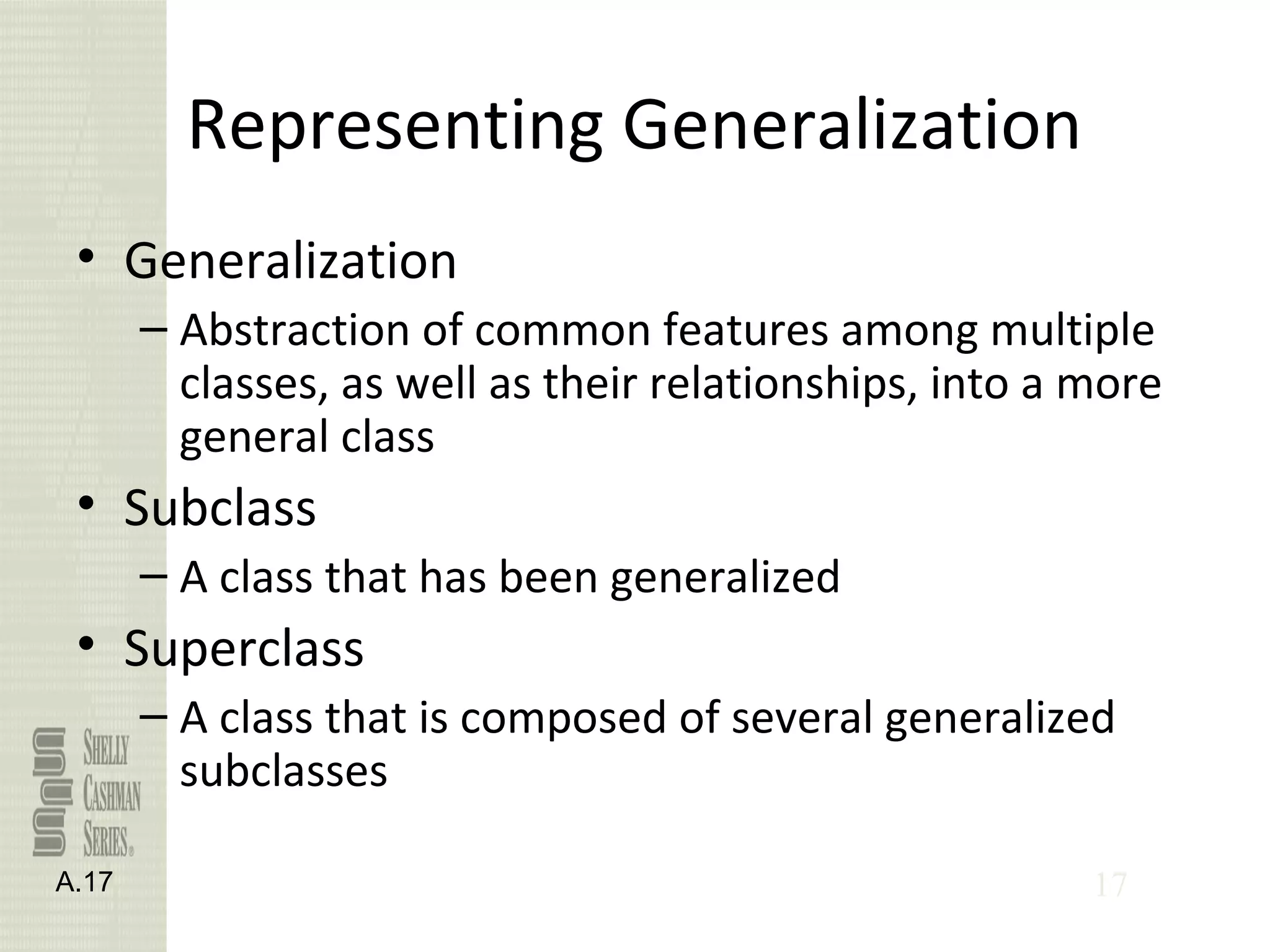 17
Representing Generalization
• Generalization
– Abstraction of common features among multiple
classes, as well as their relationships, into a more
general class
• Subclass
– A class that has been generalized
• Superclass
– A class that is composed of several generalized
subclasses
A.17
 