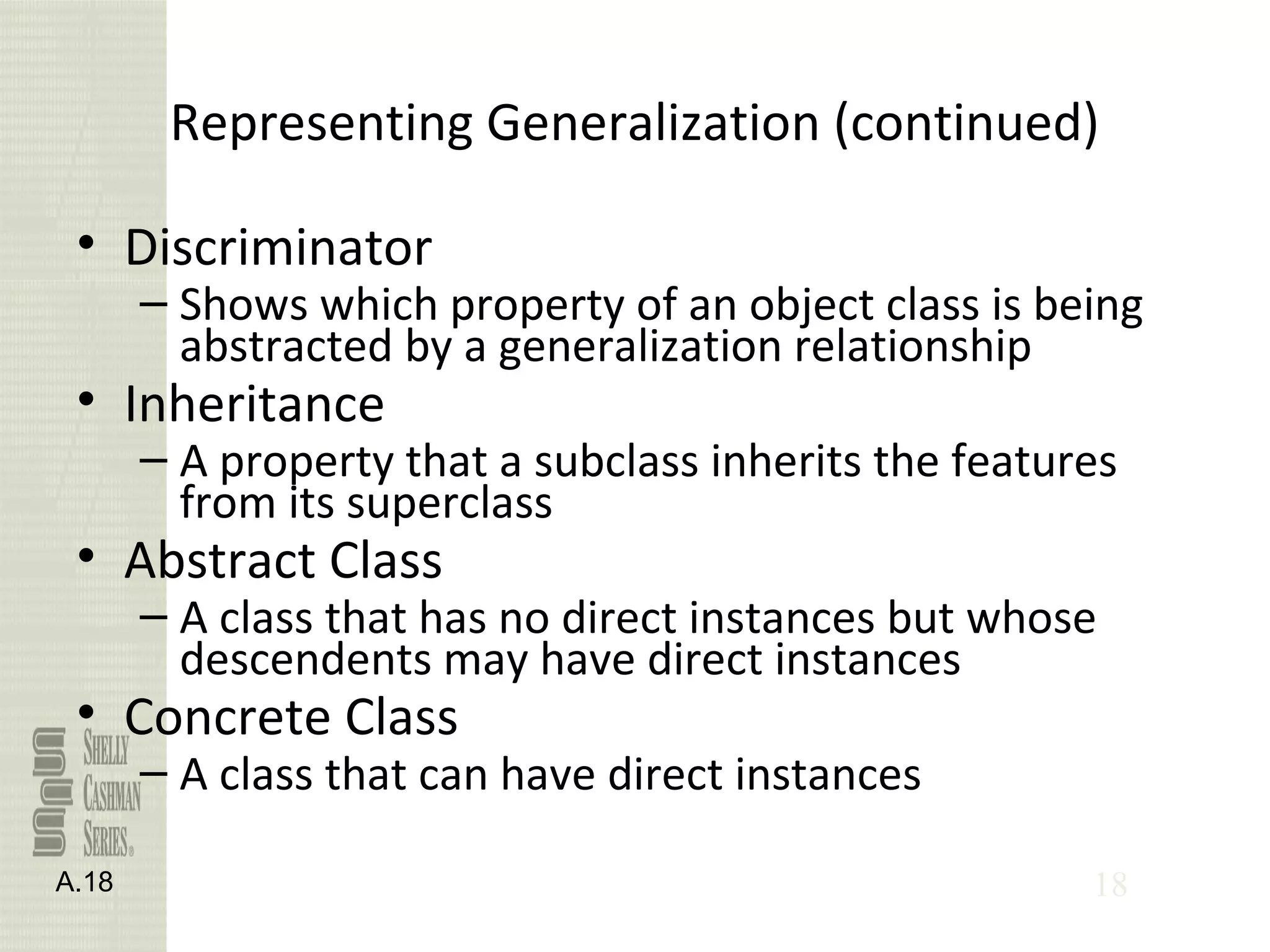 18
Representing Generalization (continued)
• Discriminator
– Shows which property of an object class is being
abstracted by a generalization relationship
• Inheritance
– A property that a subclass inherits the features
from its superclass
• Abstract Class
– A class that has no direct instances but whose
descendents may have direct instances
• Concrete Class
– A class that can have direct instances
A.18
 