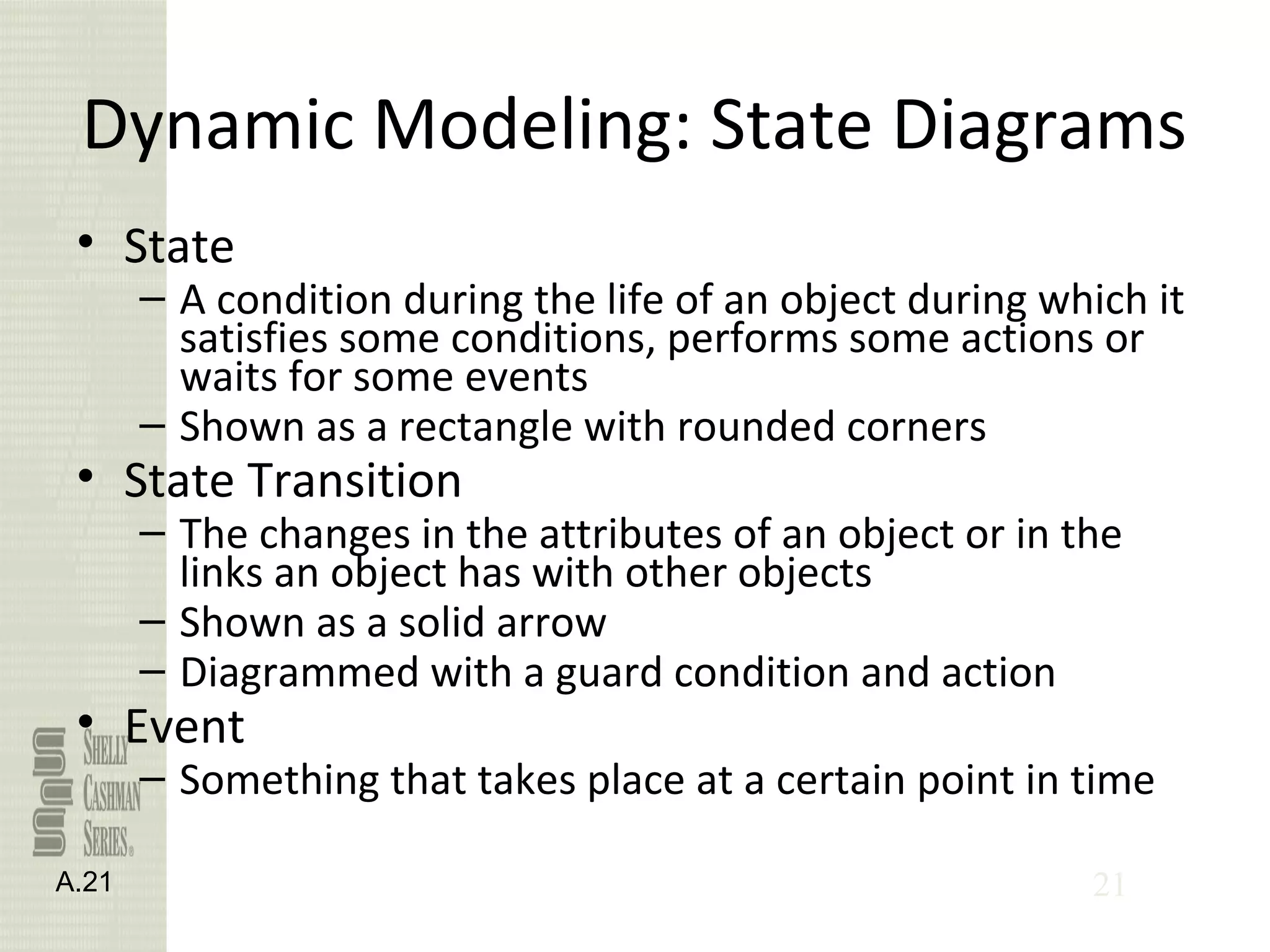 21
Dynamic Modeling: State Diagrams
• State
– A condition during the life of an object during which it
satisfies some conditions, performs some actions or
waits for some events
– Shown as a rectangle with rounded corners
• State Transition
– The changes in the attributes of an object or in the
links an object has with other objects
– Shown as a solid arrow
– Diagrammed with a guard condition and action
• Event
– Something that takes place at a certain point in time
A.21
 