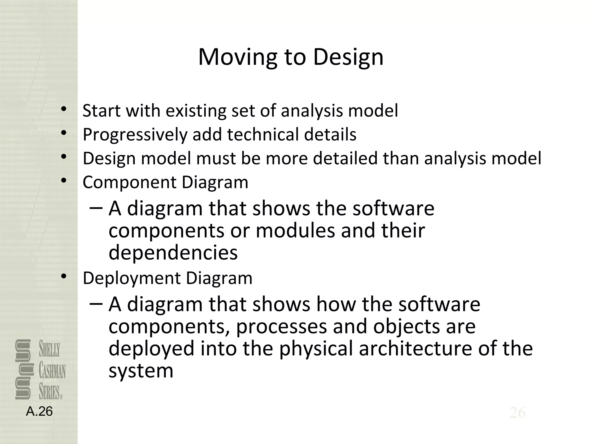 26
Moving to Design
• Start with existing set of analysis model
• Progressively add technical details
• Design model must be more detailed than analysis model
• Component Diagram
– A diagram that shows the software
components or modules and their
dependencies
• Deployment Diagram
– A diagram that shows how the software
components, processes and objects are
deployed into the physical architecture of the
system
A.26
 